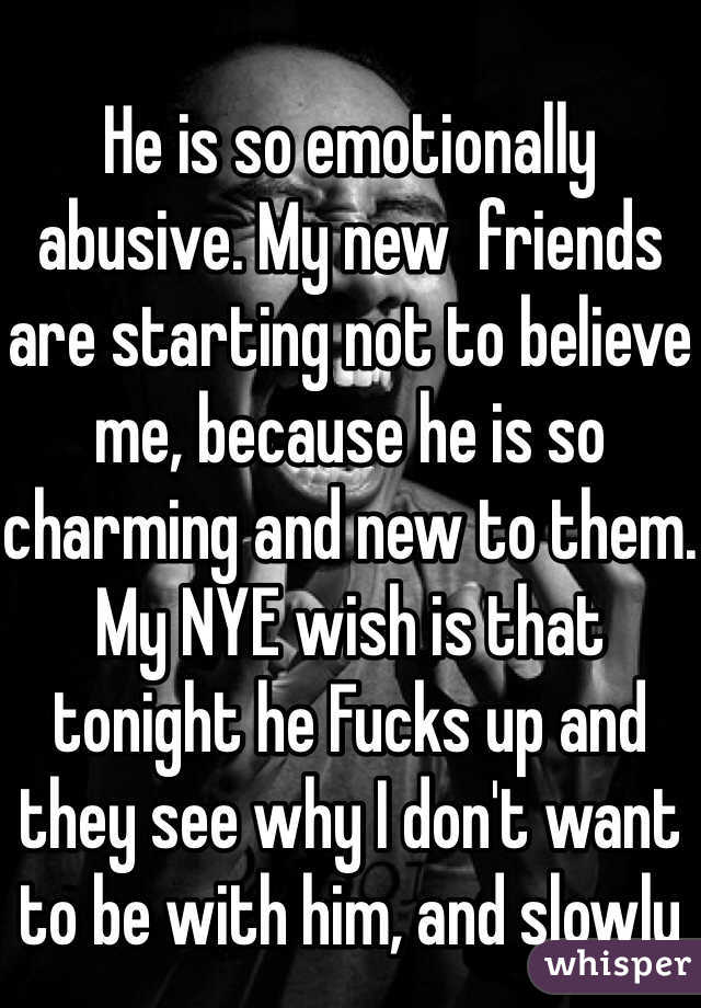 
He is so emotionally abusive. My new  friends are starting not to believe me, because he is so charming and new to them. My NYE wish is that tonight he Fucks up and they see why I don't want to be with him, and slowly backing away. 