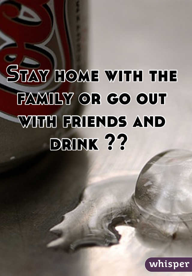 Stay home with the family or go out with friends and drink ?? 