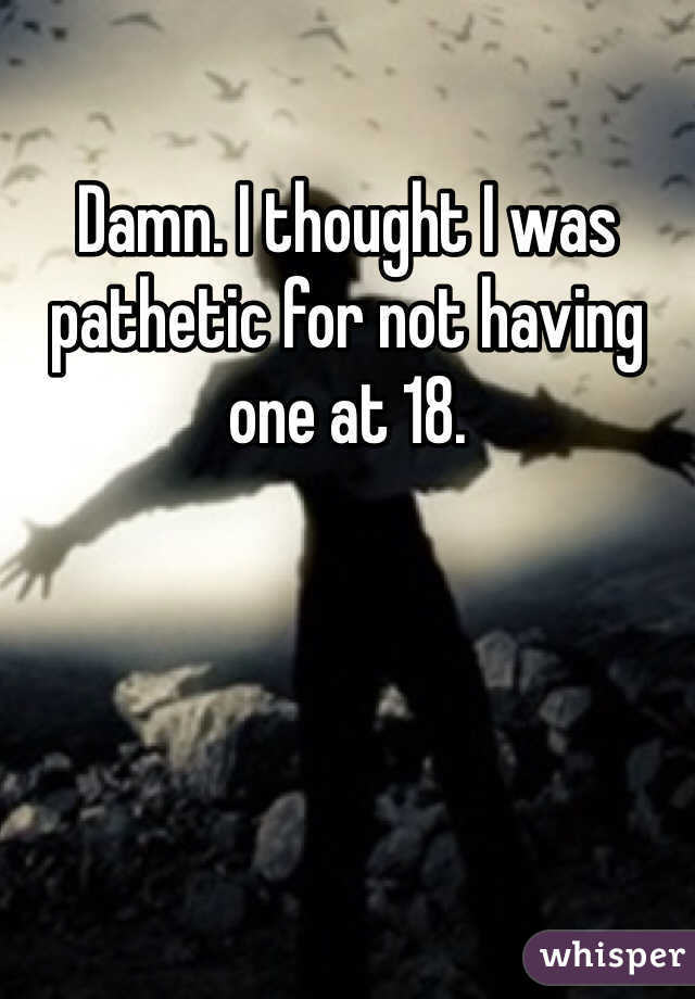 Damn. I thought I was pathetic for not having one at 18. 