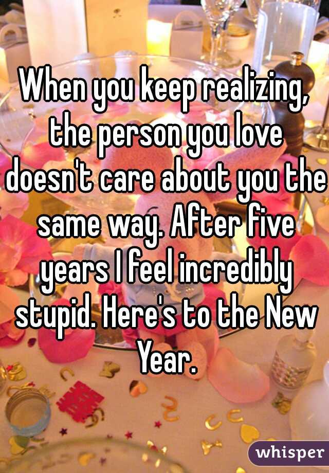 When you keep realizing, the person you love doesn't care about you the same way. After five years I feel incredibly stupid. Here's to the New Year.