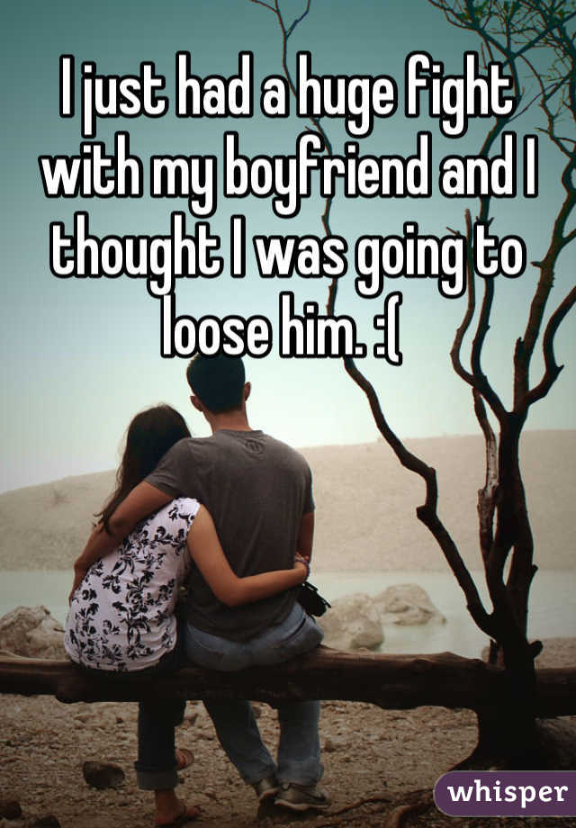 I just had a huge fight with my boyfriend and I thought I was going to loose him. :( 