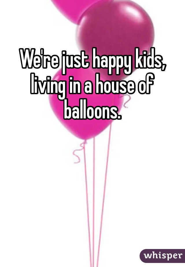 We're just happy kids, living in a house of balloons. 