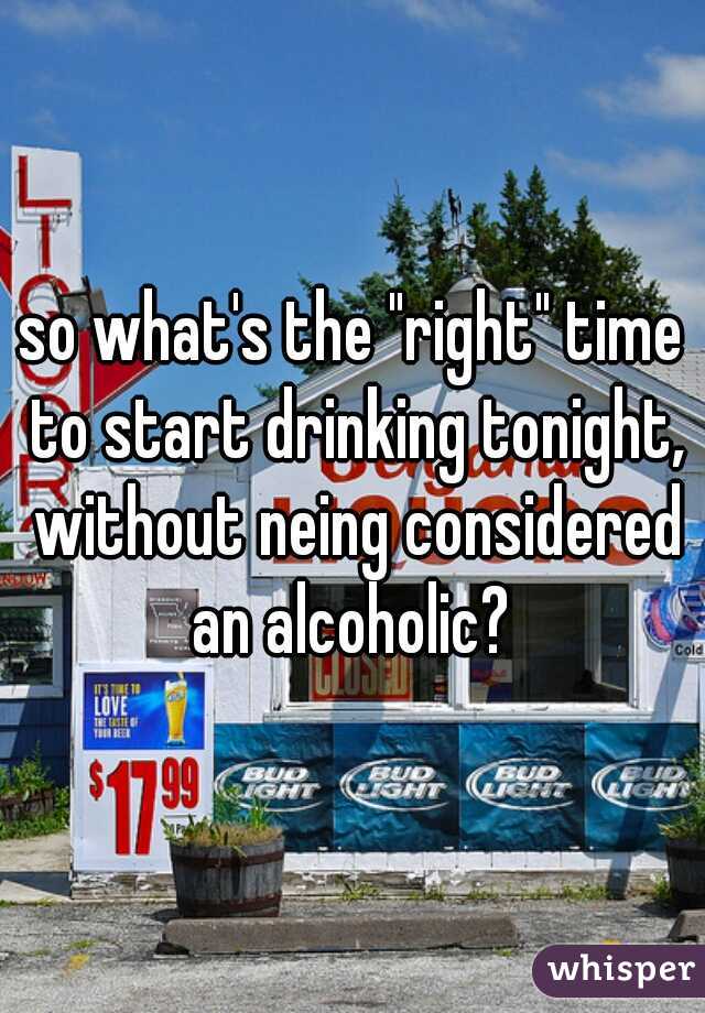 so what's the "right" time to start drinking tonight, without neing considered an alcoholic? 