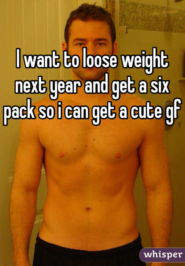 I want to loose weight next year and get a six pack so i can get a cute gf