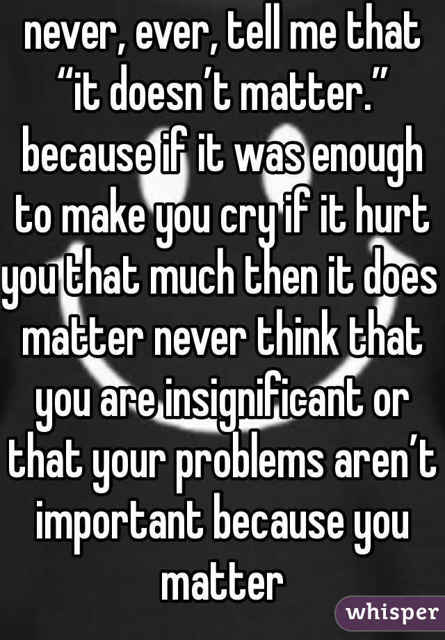 never, ever, tell me that “it doesn’t matter.” because if it was enough to make you cry if it hurt you that much then it does matter never think that you are insignificant or that your problems aren’t important because you matter