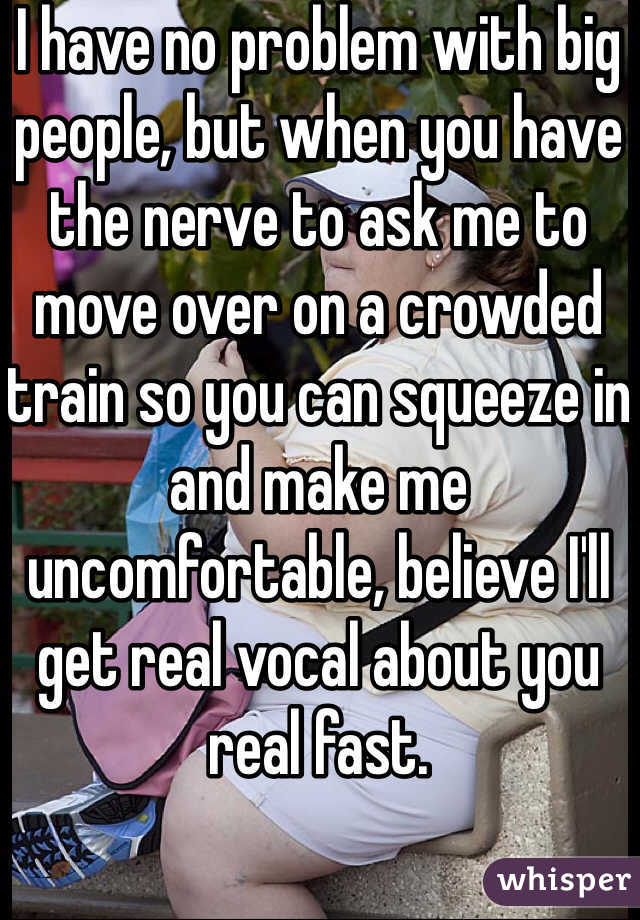 I have no problem with big people, but when you have the nerve to ask me to move over on a crowded train so you can squeeze in and make me uncomfortable, believe I'll get real vocal about you real fast.