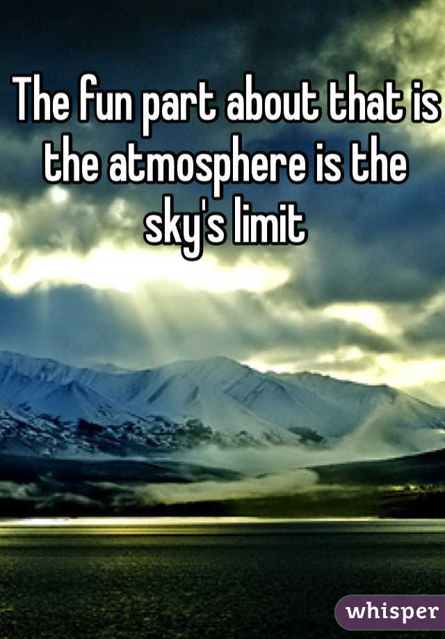 The fun part about that is the atmosphere is the sky's limit 