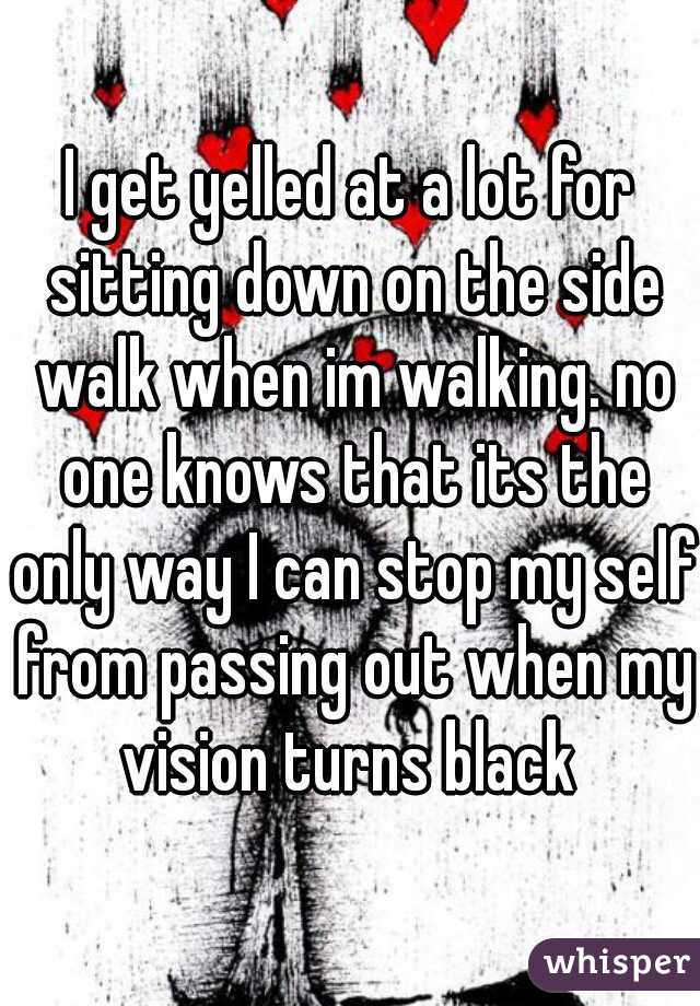 I get yelled at a lot for sitting down on the side walk when im walking. no one knows that its the only way I can stop my self from passing out when my vision turns black 