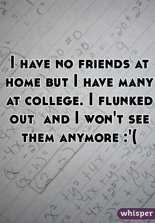 I have no friends at home but I have many at college. I flunked out  and I won't see them anymore :'(