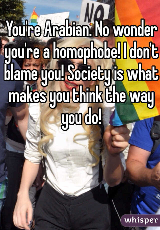 You're Arabian. No wonder you're a homophobe! I don't blame you! Society is what makes you think the way you do! 