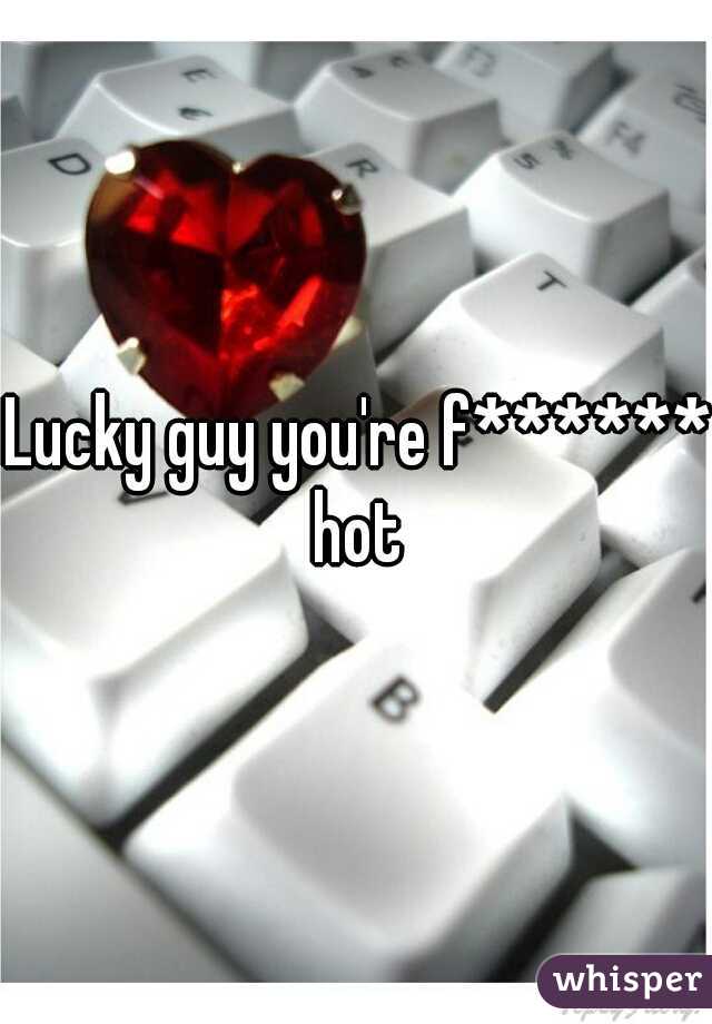 Lucky guy you're f****** hot 