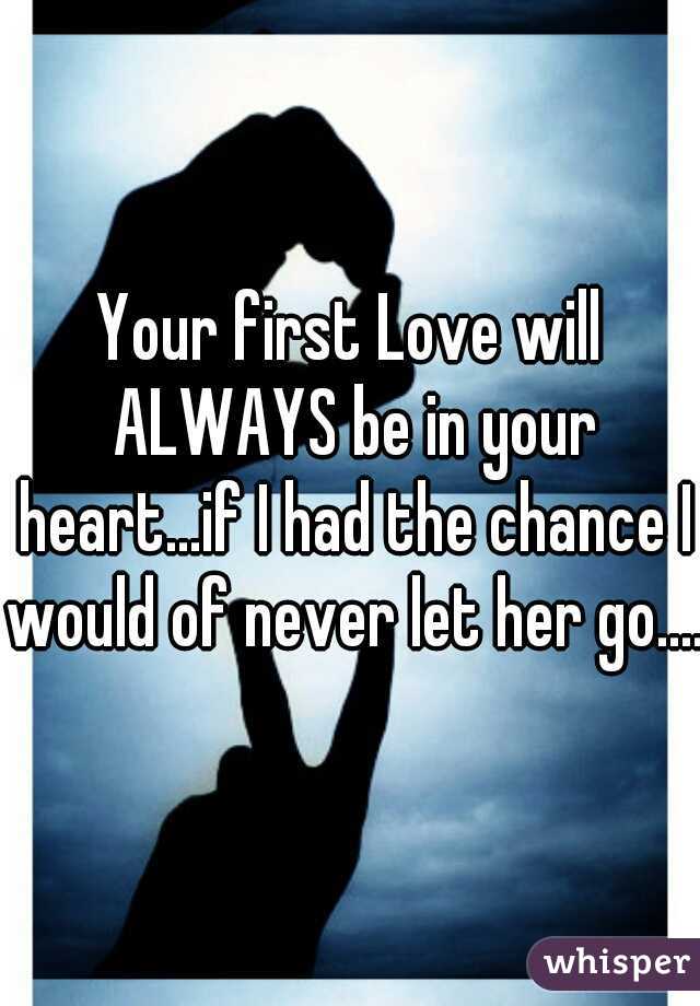 Your first Love will ALWAYS be in your heart...if I had the chance I would of never let her go....