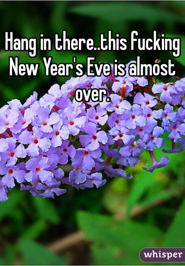 Hang in there..this fucking New Year's Eve is almost over.