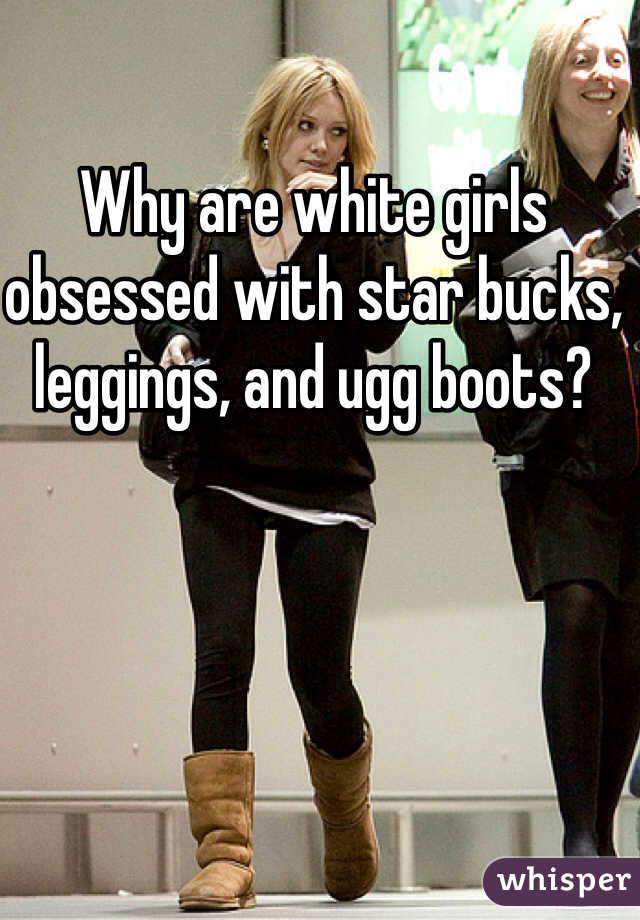 Why are white girls obsessed with star bucks, leggings, and ugg boots?