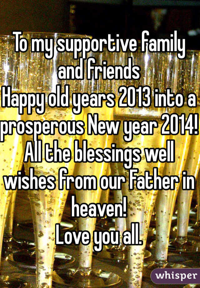 To my supportive family and friends
Happy old years 2013 into a prosperous New year 2014!
All the blessings well wishes from our Father in heaven!
Love you all. 