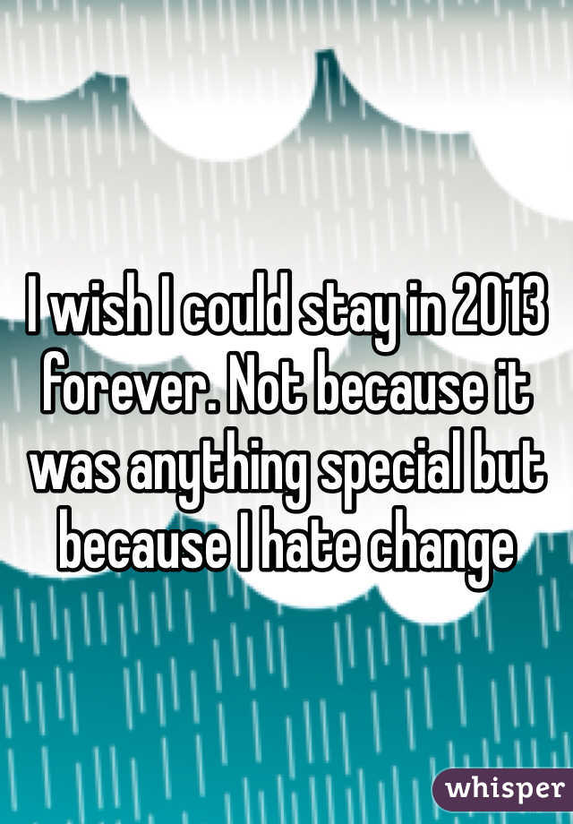 I wish I could stay in 2013 forever. Not because it was anything special but because I hate change 