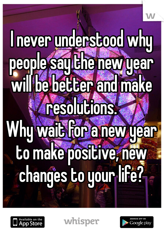 I never understood why people say the new year will be better and make resolutions.
Why wait for a new year to make positive, new changes to your life?