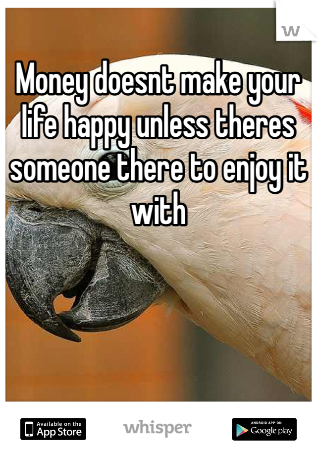 Money doesnt make your life happy unless theres someone there to enjoy it with