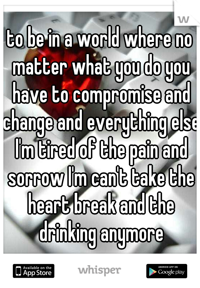 to be in a world where no matter what you do you have to compromise and change and everything else I'm tired of the pain and sorrow I'm can't take the heart break and the drinking anymore