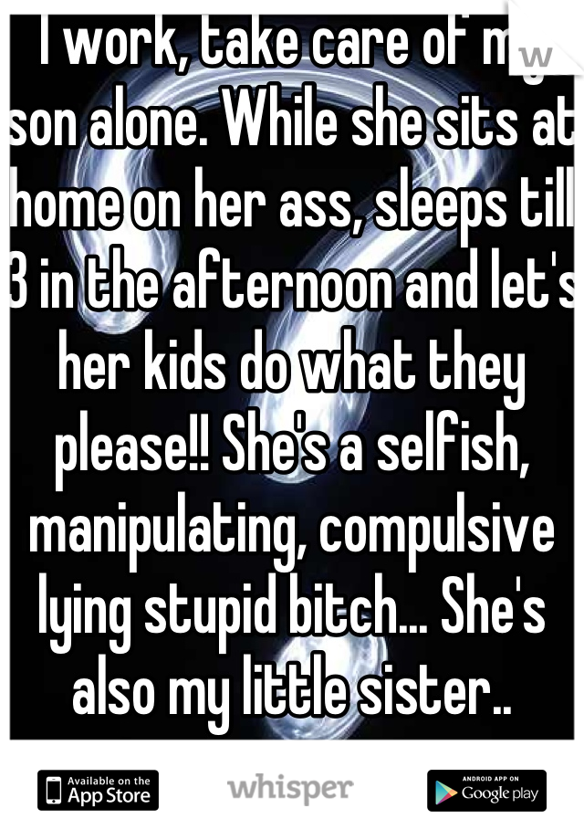 I work, take care of my son alone. While she sits at home on her ass, sleeps till 3 in the afternoon and let's her kids do what they please!! She's a selfish, manipulating, compulsive lying stupid bitch... She's also my little sister.. 