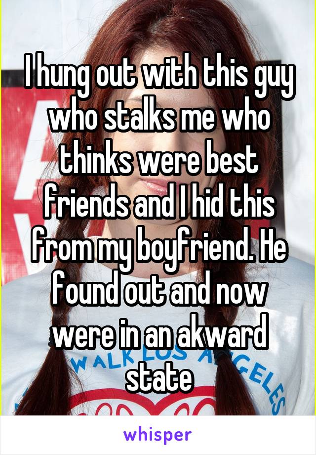 I hung out with this guy who stalks me who thinks were best friends and I hid this from my boyfriend. He found out and now were in an akward state