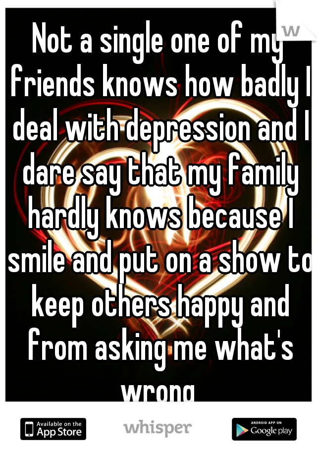 Not a single one of my friends knows how badly I deal with depression and I dare say that my family hardly knows because I smile and put on a show to keep others happy and from asking me what's wrong 