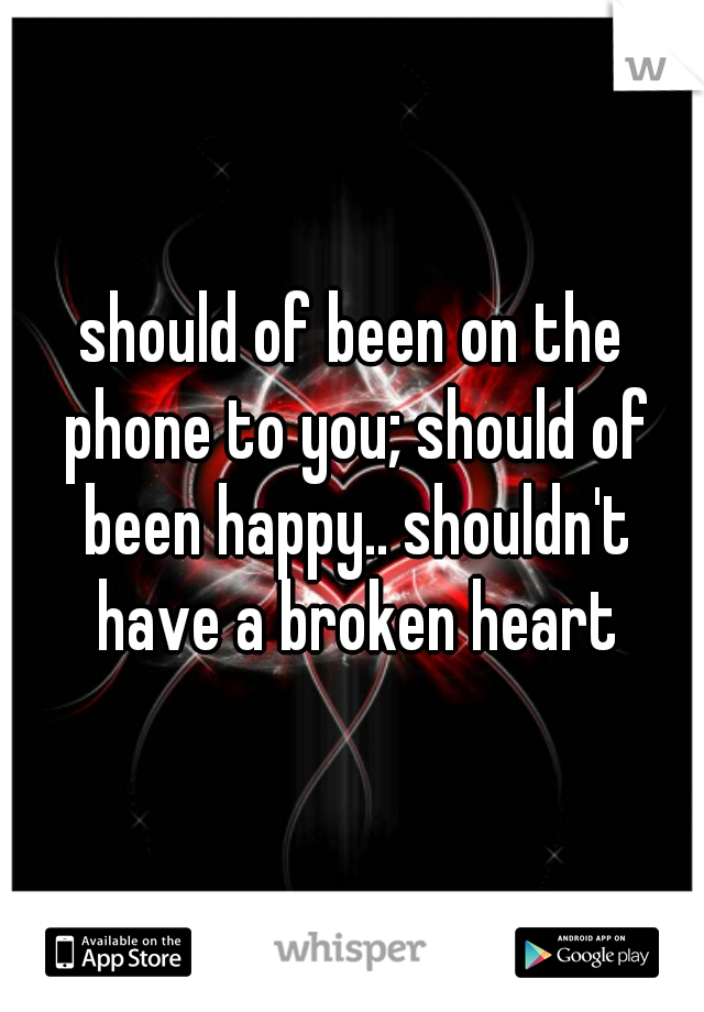 should of been on the phone to you; should of been happy.. shouldn't have a broken heart