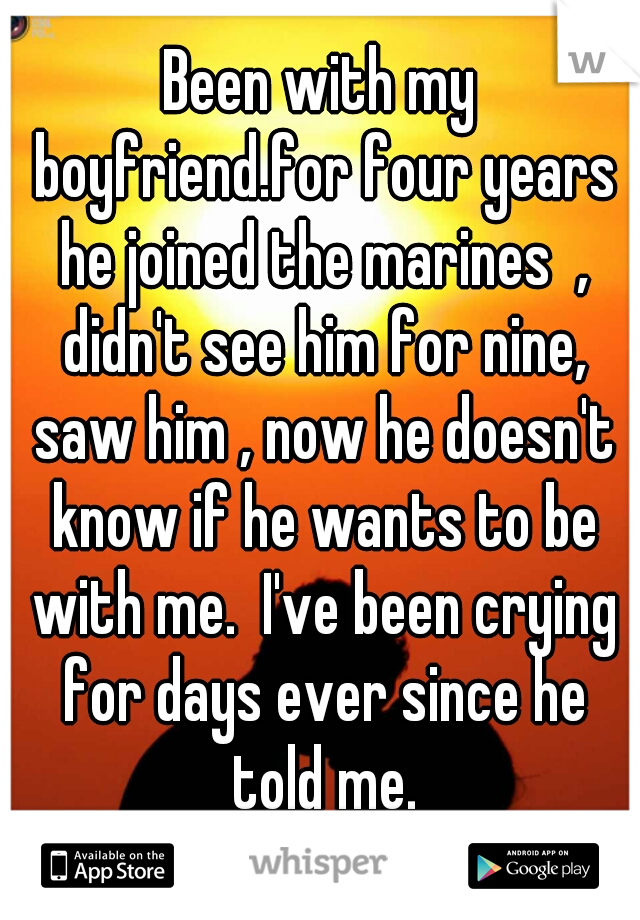 Been with my boyfriend.for four years he joined the marines  , didn't see him for nine, saw him , now he doesn't know if he wants to be with me.  I've been crying for days ever since he told me.