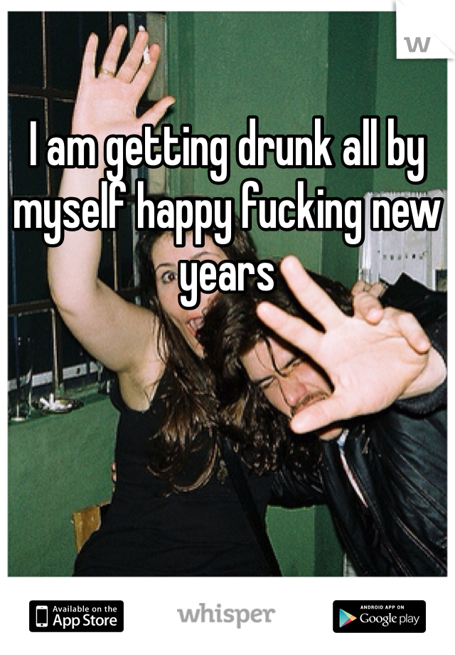 I am getting drunk all by myself happy fucking new years