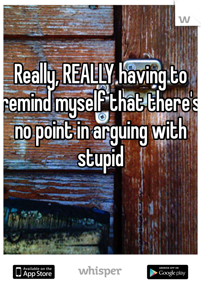Really, REALLY having to remind myself that there's no point in arguing with stupid