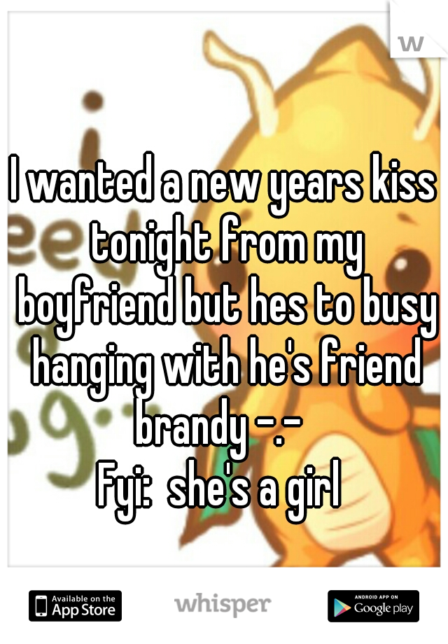 I wanted a new years kiss tonight from my boyfriend but hes to busy hanging with he's friend brandy -.-  
Fyi:  she's a girl 