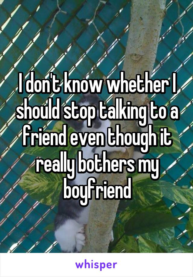 I don't know whether I should stop talking to a friend even though it really bothers my boyfriend