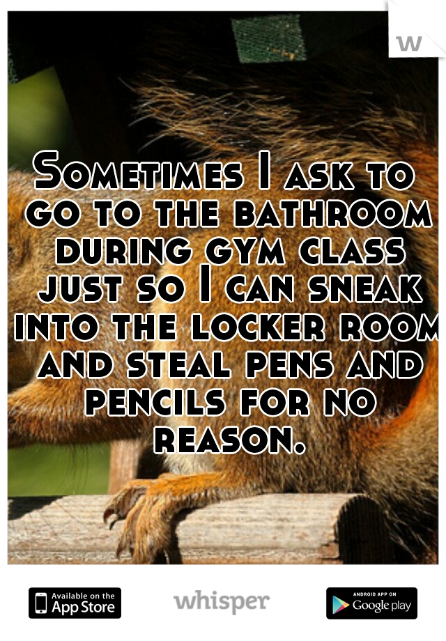 Sometimes I ask to go to the bathroom during gym class just so I can sneak into the locker room and steal pens and pencils for no reason.