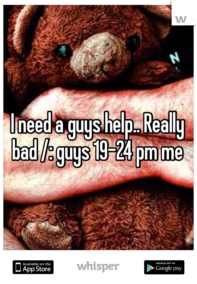 I need a guys help.. Really bad /: guys 19-24 pm me