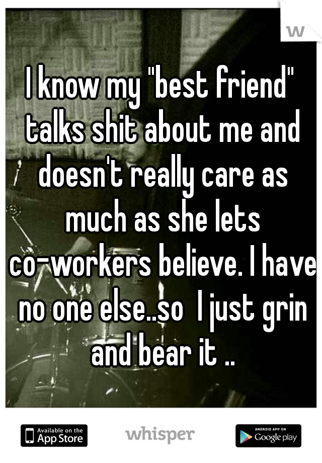 I know my "best friend" talks shit about me and doesn't really care as much as she lets co-workers believe. I have no one else..so  I just grin and bear it ..