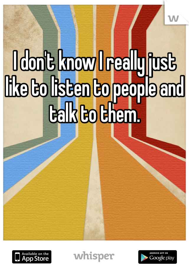 I don't know I really just like to listen to people and talk to them.