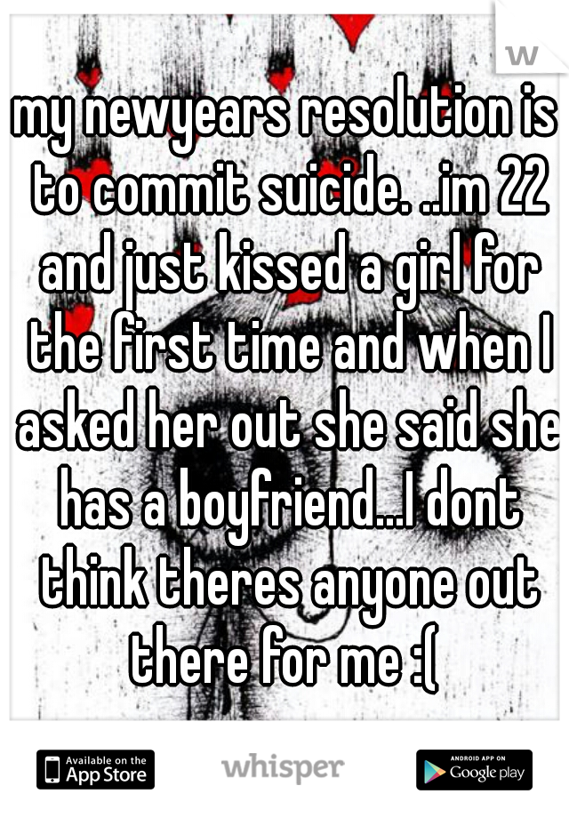 my newyears resolution is to commit suicide. ..im 22 and just kissed a girl for the first time and when I asked her out she said she has a boyfriend...I dont think theres anyone out there for me :( 