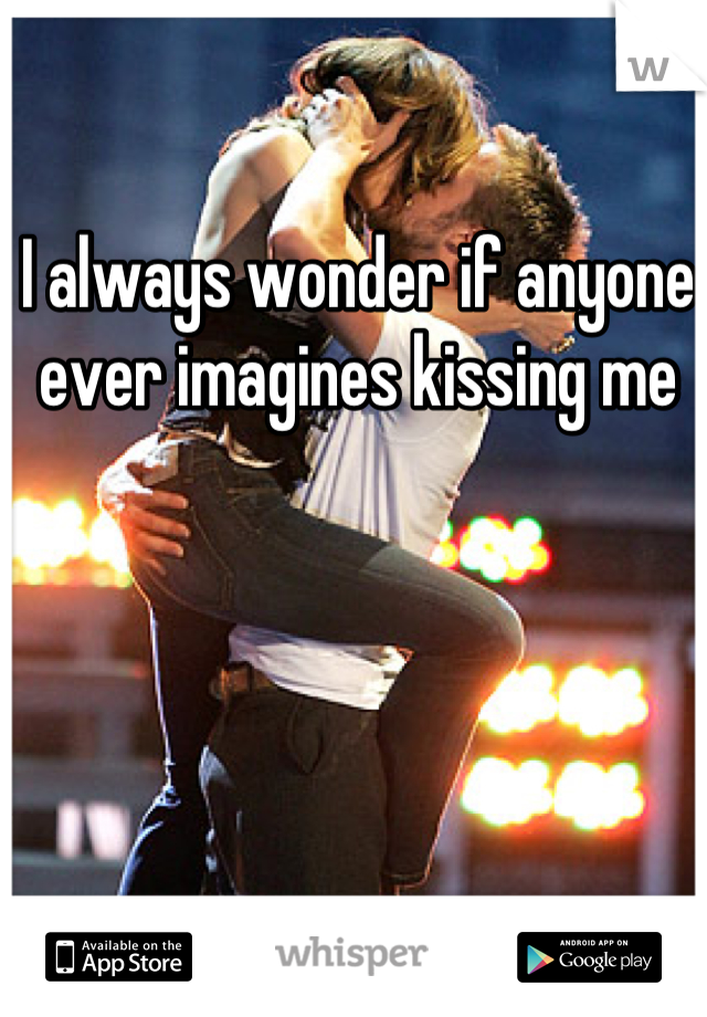 I always wonder if anyone ever imagines kissing me