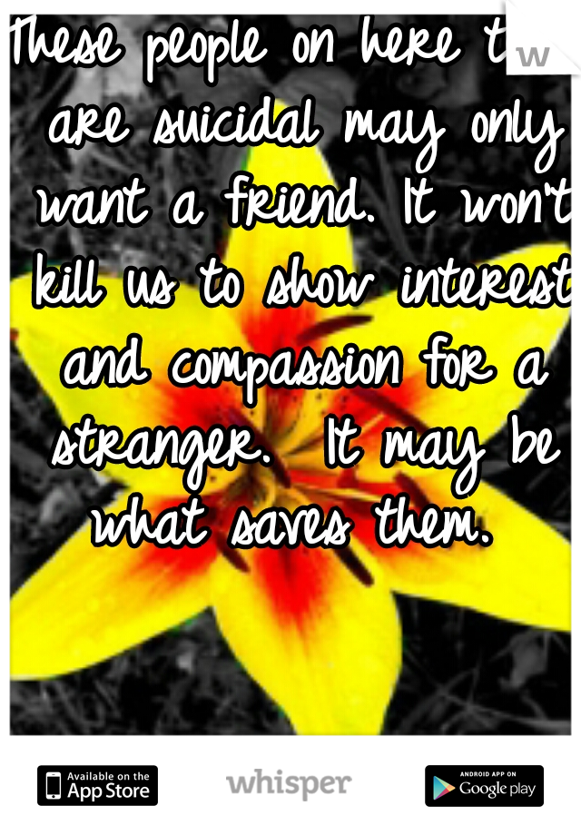 These people on here that are suicidal may only want a friend. It won't kill us to show interest and compassion for a stranger.  It may be what saves them. 