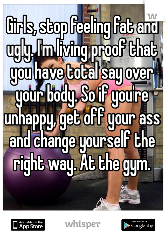 Girls, stop feeling fat and ugly. I'm living proof that you have total say over your body. So if you're unhappy, get off your ass and change yourself the right way. At the gym.