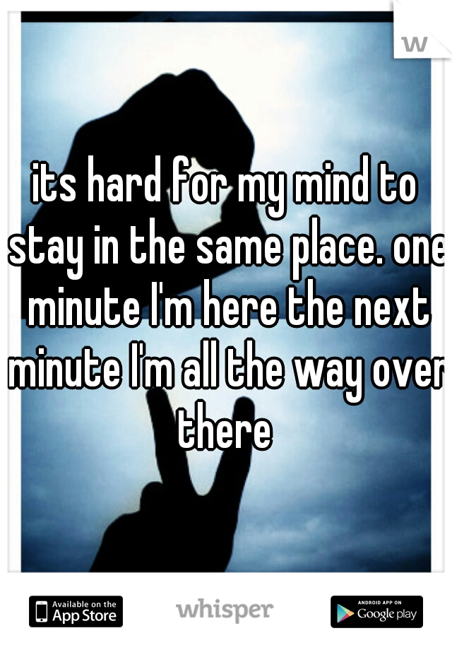 its hard for my mind to stay in the same place. one minute I'm here the next minute I'm all the way over there 
