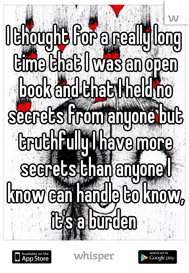 I thought for a really long time that I was an open book and that I held no secrets from anyone but truthfully I have more secrets than anyone I know can handle to know, it's a burden 