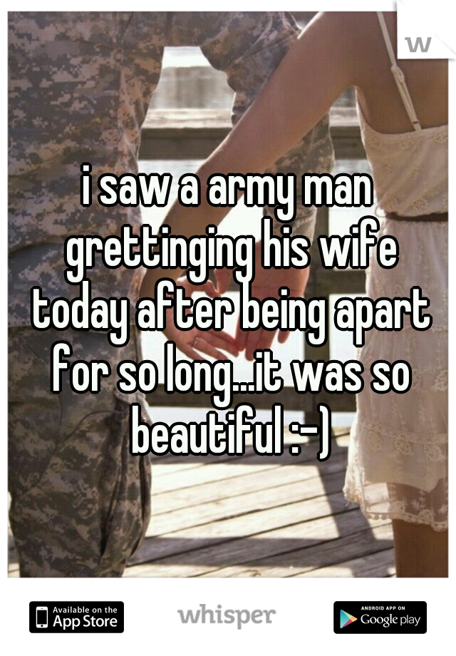 i saw a army man grettinging his wife today after being apart for so long...it was so beautiful :-)