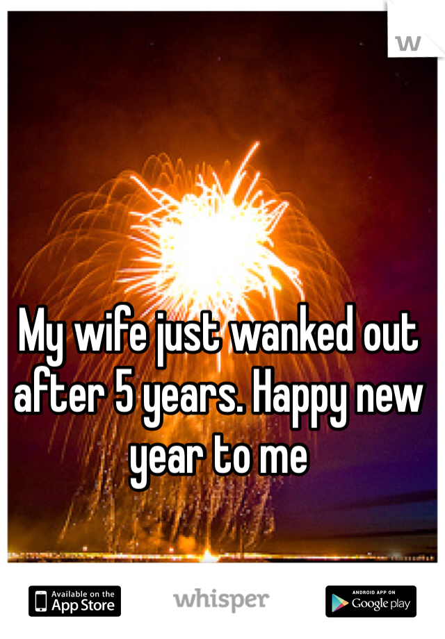 My wife just wanked out after 5 years. Happy new year to me