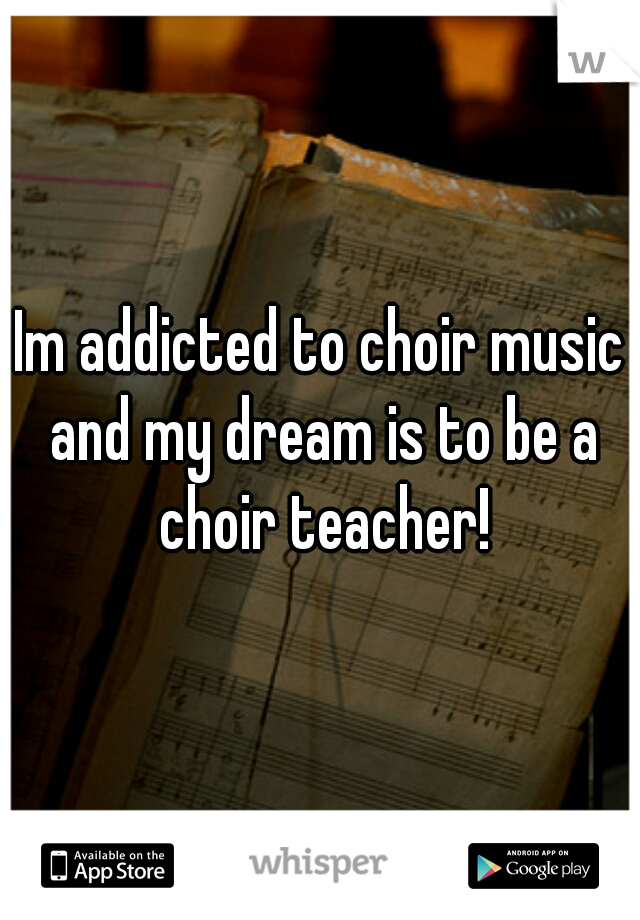 Im addicted to choir music and my dream is to be a choir teacher!