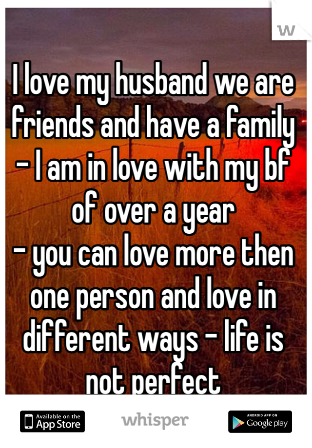 I love my husband we are friends and have a family - I am in love with my bf of over a year 
- you can love more then one person and love in different ways - life is not perfect 