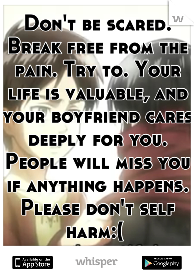 Don't be scared. Break free from the pain. Try to. Your life is valuable, and your boyfriend cares deeply for you. People will miss you if anything happens. Please don't self harm:( 