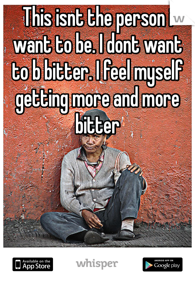 This isnt the person i want to be. I dont want to b bitter. I feel myself getting more and more bitter