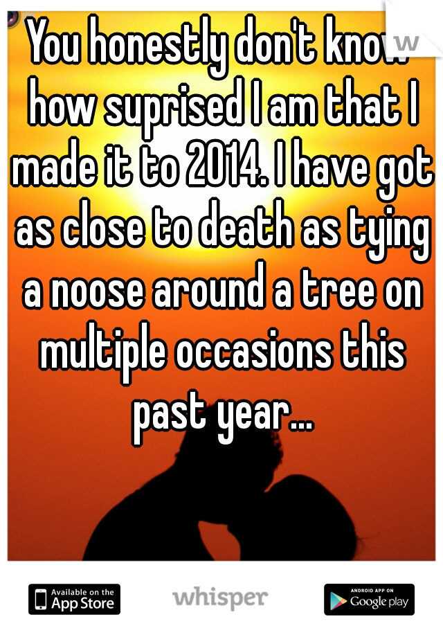 You honestly don't know how suprised I am that I made it to 2014. I have got as close to death as tying a noose around a tree on multiple occasions this past year...