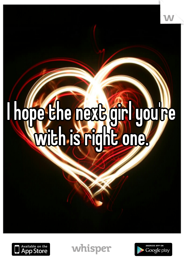 I hope the next girl you're with is right one. 